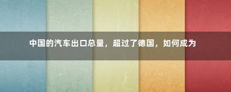 中国的汽车出口总量，超过了德国，如何成为了世界第二？