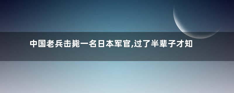 中国老兵击毙一名日本军官,过了半辈子才知道立了大功