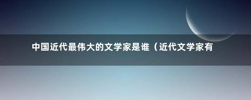 中国近代最伟大的文学家是谁（近代文学家有谁）