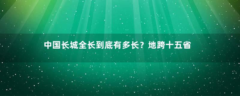 中国长城全长到底有多长？地跨十五省