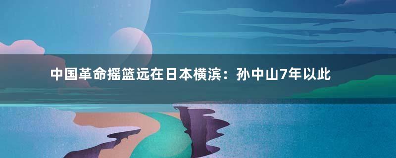 中国革命摇篮远在日本横滨：孙中山7年以此为基地