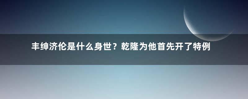 丰绅济伦是什么身世？乾隆为他首先开了特例