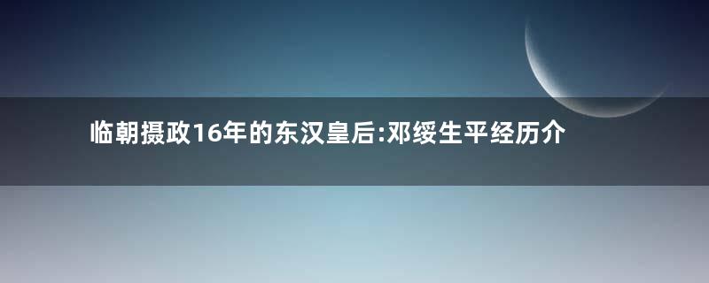 临朝摄政16年的东汉皇后:邓绥生平经历介绍