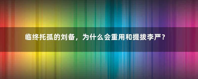 临终托孤的刘备，为什么会重用和提拔李严？原因是什么