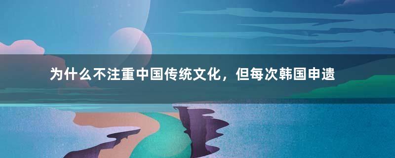 为什么不注重中国传统文化，但每次韩国申遗，国人不是嘲笑就是埋怨政府？