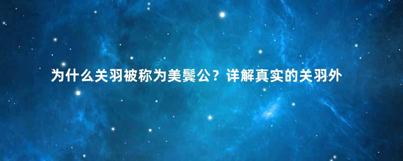 为什么关羽被称为美鬓公？详解真实的关羽外貌