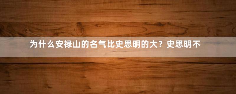 为什么安禄山的名气比史思明的大？史思明不也是主要人物吗？