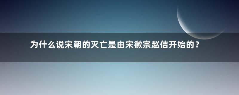 为什么说宋朝的灭亡是由宋徽宗赵佶开始的？真相是什么