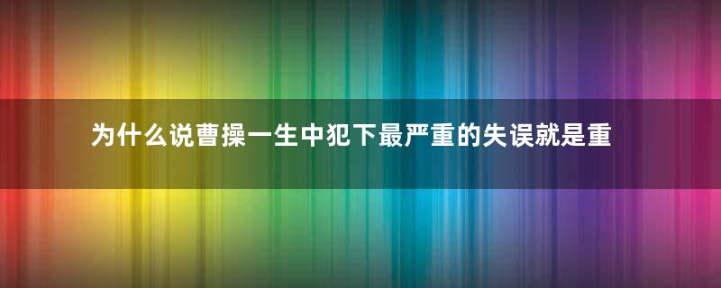 为什么说曹操一生中犯下最严重的失误就是重用司马懿？