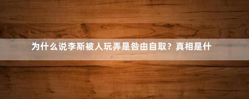 为什么说李斯被人玩弄是咎由自取？真相是什么