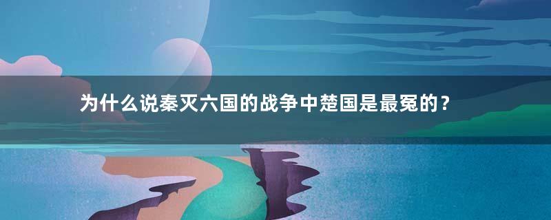 为什么说秦灭六国的战争中楚国是最冤的？