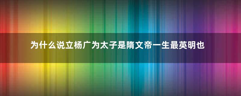 为什么说立杨广为太子是隋文帝一生最英明也是错误最大的决定？