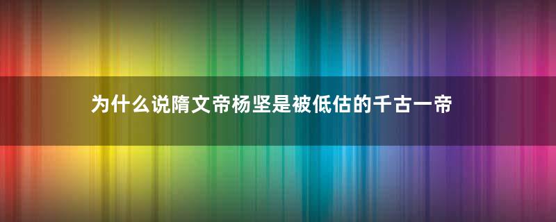 为什么说隋文帝杨坚是被低估的千古一帝