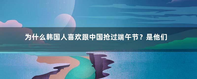为什么韩国人喜欢跟中国抢过端午节？是他们国家没有传统节日了吗？还是什么别的原因？