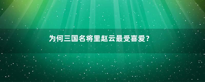 为何三国名将里赵云最受喜爱？