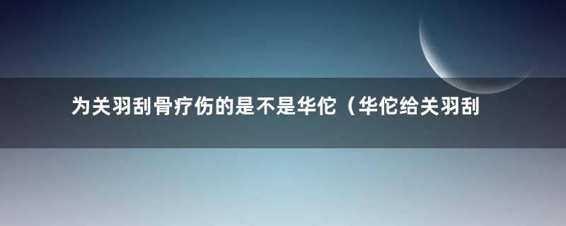 为关羽刮骨疗伤的是不是华佗（华佗给关羽刮骨疗伤是真的吗）