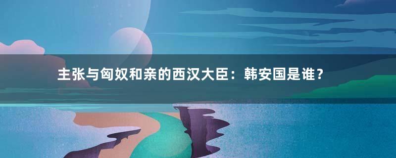 主张与匈奴和亲的西汉大臣：韩安国是谁？