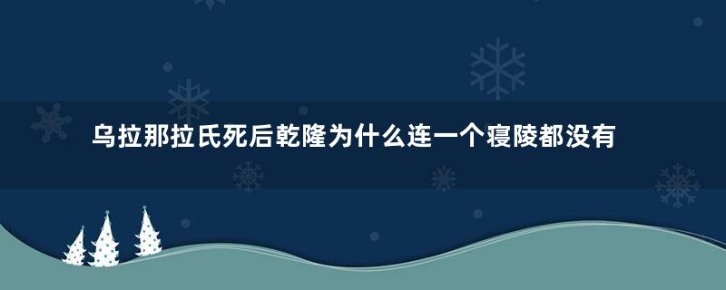 乌拉那拉氏死后乾隆为什么连一个寝陵都没有给她？真相是什么