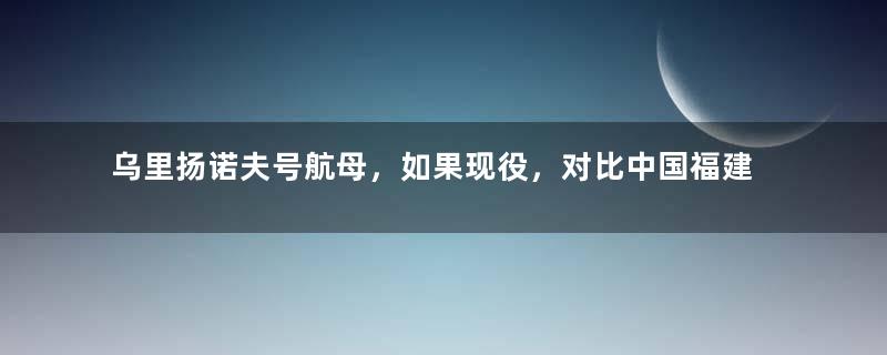 乌里扬诺夫号航母，如果现役，对比中国福建舰，到底如何？