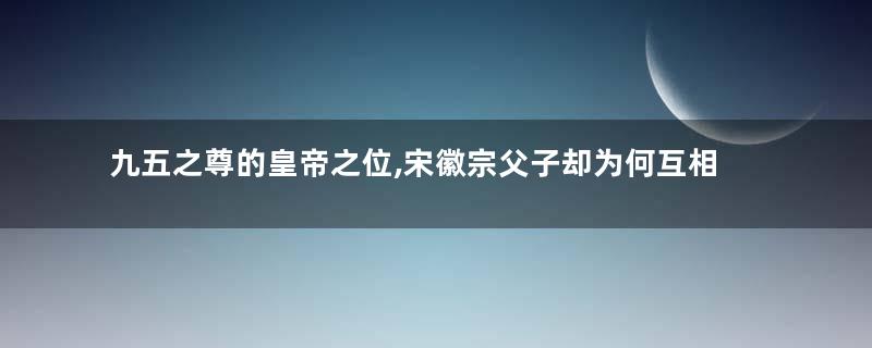 九五之尊的皇帝之位,宋徽宗父子却为何互相推让