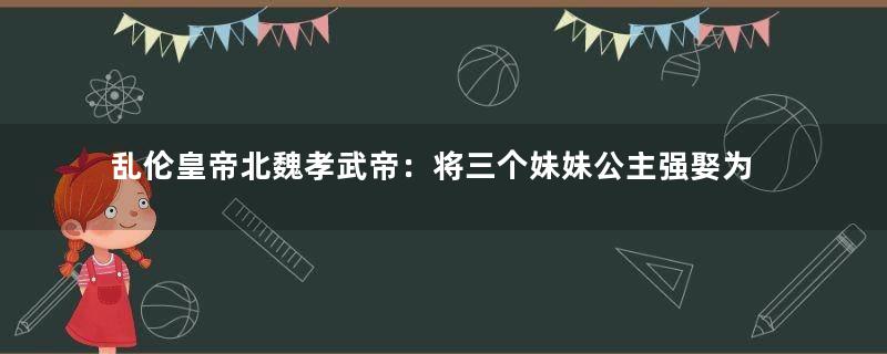 乱伦皇帝北魏孝武帝：将三个妹妹公主强娶为妃