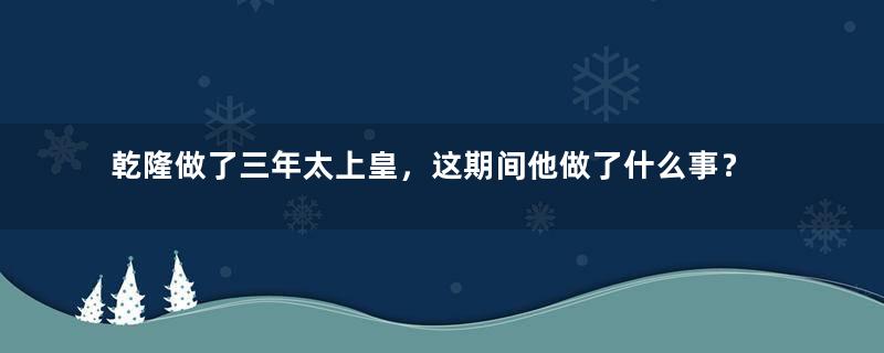 乾隆做了三年太上皇，这期间他做了什么事？