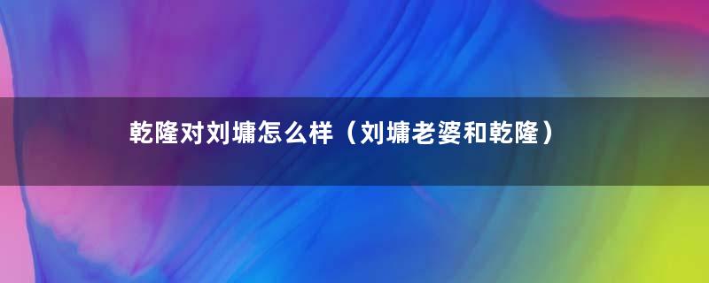 乾隆对刘墉怎么样（刘墉老婆和乾隆）