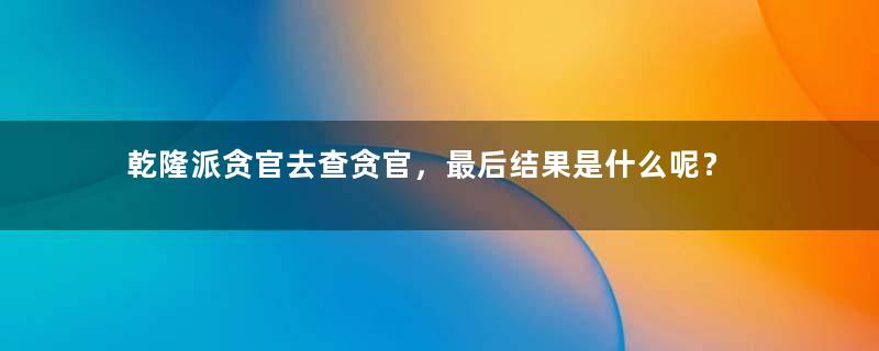 乾隆派贪官去查贪官，最后结果是什么呢？