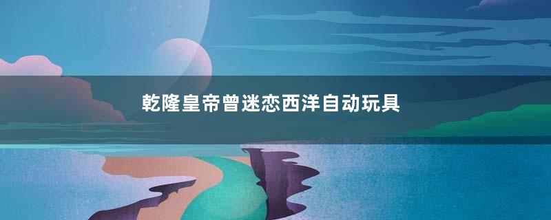 乾隆皇帝曾迷恋西洋自动玩具