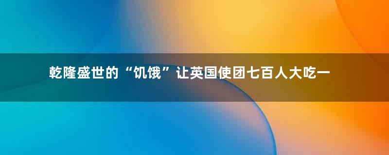 乾隆盛世的“饥饿”让英国使团七百人大吃一惊