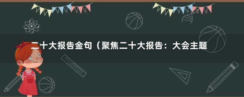二十大报告金句（聚焦二十大报告：大会主题、二十大报告数字解读）