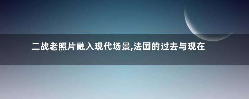 二战老照片融入现代场景,法国的过去与现在