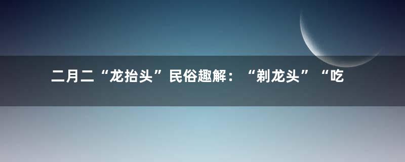 二月二“龙抬头”民俗趣解：“剃龙头”“吃龙鳞”