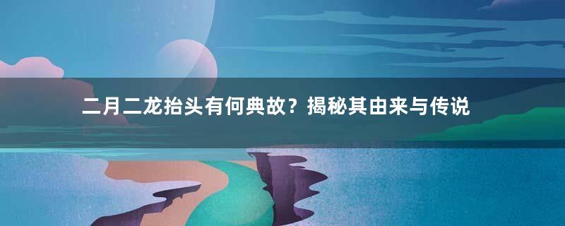 二月二龙抬头有何典故？揭秘其由来与传说