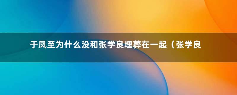 于凤至为什么没和张学良埋葬在一起（张学良为何没有和于凤至合葬）