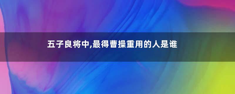 五子良将中,最得曹操重用的人是谁