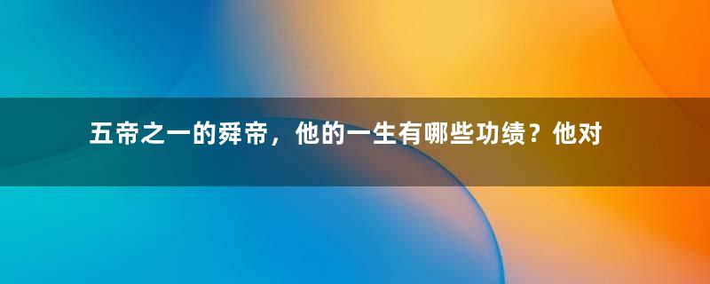 五帝之一的舜帝，他的一生有哪些功绩？他对后世有什么影响？