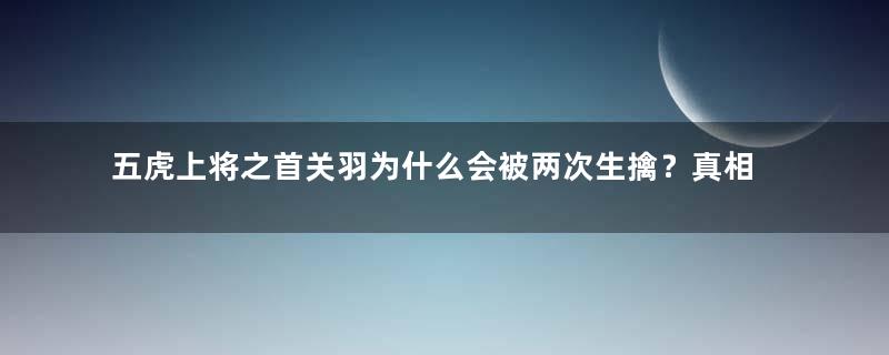 五虎上将之首关羽为什么会被两次生擒？真相是什么