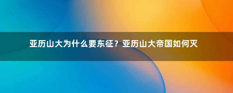 亚历山大为什么要东征？亚历山大帝国如何灭亡的？