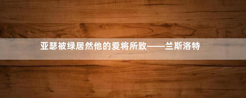 亚瑟被绿居然他的爱将所致——兰斯洛特