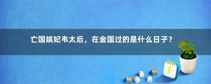 亡国嫔妃韦太后，在金国过的是什么日子？