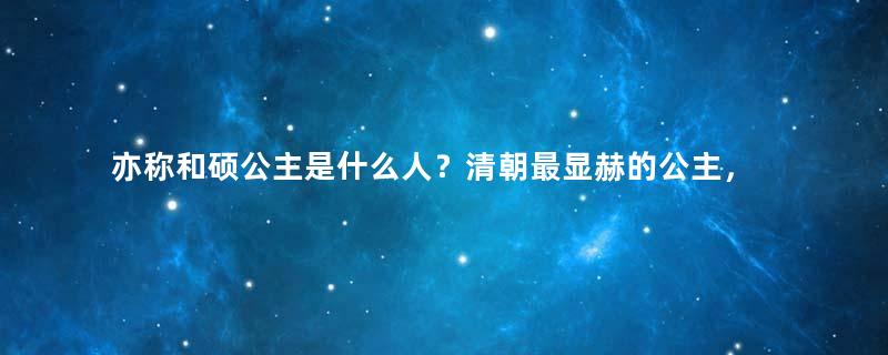 亦称和硕公主是什么人？清朝最显赫的公主，一生三次嫁人