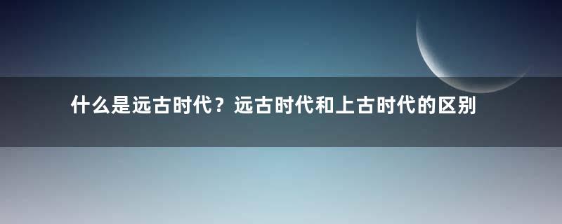 什么是远古时代？远古时代和上古时代的区别在哪里？