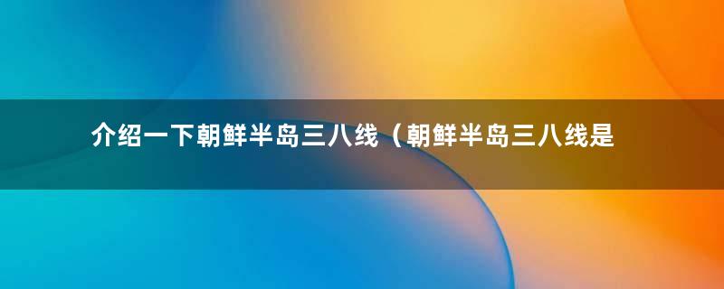 介绍一下朝鲜半岛三八线（朝鲜半岛三八线是怎么划定的）