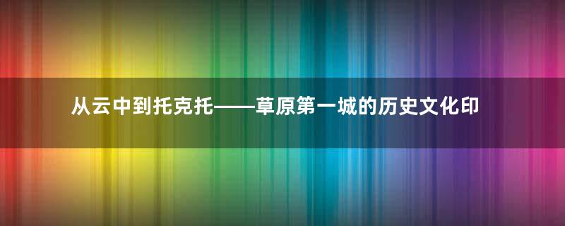 从云中到托克托——草原第一城的历史文化印记（之二）