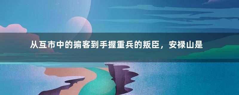 从互市中的掮客到手握重兵的叛臣，安禄山是如何做到的？