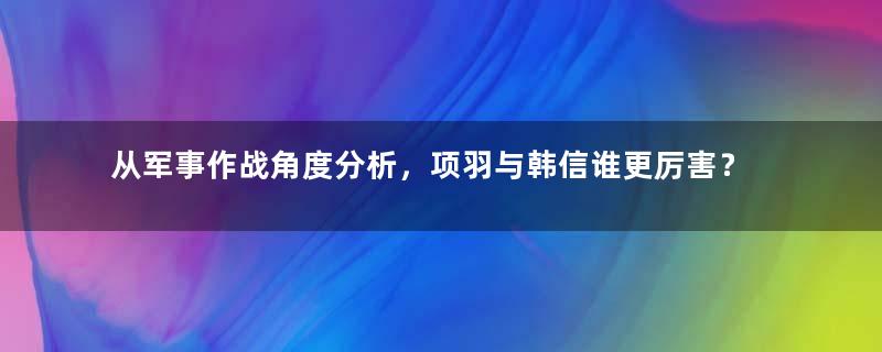 从军事作战角度分析，项羽与韩信谁更厉害？