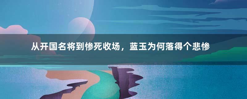 从开国名将到惨死收场，蓝玉为何落得个悲惨的结局