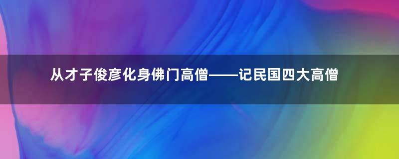 从才子俊彦化身佛门高僧——记民国四大高僧之弘一法师