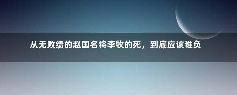 从无败绩的赵国名将李牧的死，到底应该谁负责？